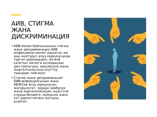 АИВ, СТИГМА ЖАНА ДИСКРИМИНАЦИЯ АИВ менен байланышкан стигма жана дискриминация АИВ инфекциясы менен жашаган же аны жуктуруп алуу коркунучунда турган адамдардын, өзгөчө калктын негизги катмарынын ден соолугуна, жашоосуна жана жыргалчылыгына олуттуу таасирин тийгизет. Стигма жана дискриминация АИВ-инфекциясынын жана КИЖСке өтүү коркунучун жогорулатат, зордук-зомбулук жана маргинализация, ошол эле учурда билимге, жумушка жана сот адилеттигине жетүүнү азайтат. 
