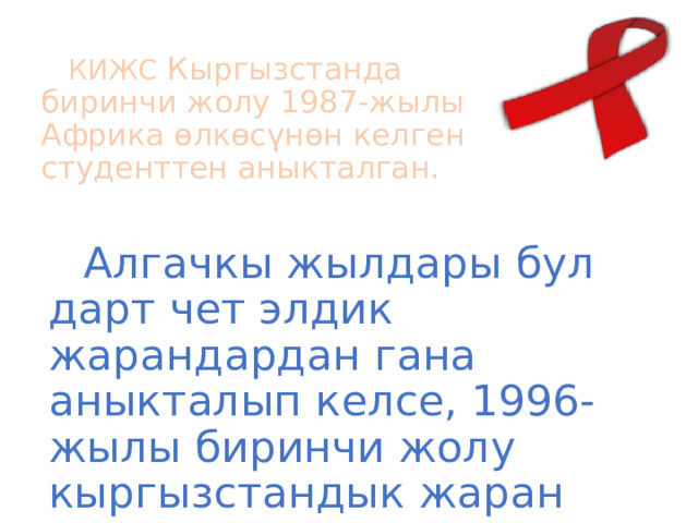 КИЖС Кыргызстанда биринчи жолу 1987-жылы Африка өлкөсүнөн келген студенттен аныкталган. Алгачкы жылдары бул дарт чет элдик жарандардан гана аныкталып келсе, 1996-жылы биринчи жолу кыргызстандык жаран катталган. 