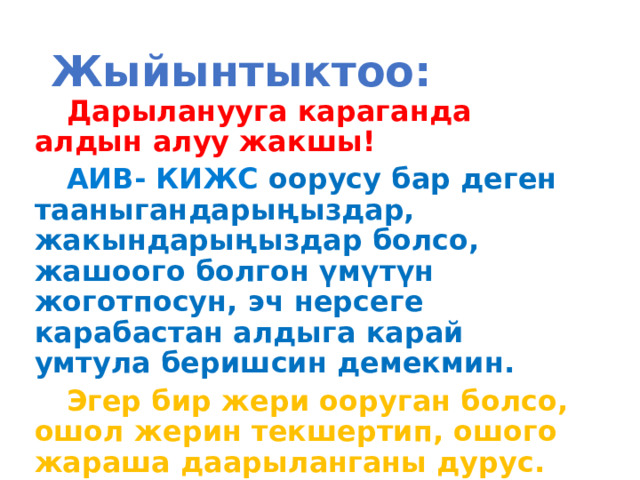 Жыйынтыктоо: Дарыланууга караганда алдын алуу жакшы! АИВ- КИЖС оорусу бар деген тааныгандарыңыздар, жакындарыңыздар болсо, жашоого болгон үмүтүн жоготпосун, эч нерсеге карабастан алдыга карай умтула беришсин демекмин. Эгер бир жери ооруган болсо, ошол жерин текшертип, ошого жараша даарыланганы дурус.     