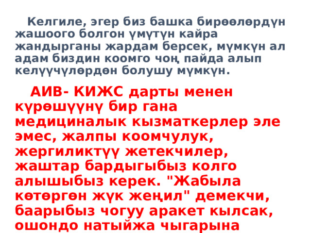 Келгиле, эгер биз башка бирөөлөрдүн жашоого болгон үмүтүн кайра жандырганы жардам берсек, мүмкүн ал адам биздин коомго чоң пайда алып келүүчүлөрдөн болушу мүмкүн. АИВ- КИЖС дарты менен күрөшүүнү бир гана медициналык кызматкерлер эле эмес, жалпы коомчулук, жергиликтүү жетекчилер, жаштар бардыгыбыз колго алышыбыз керек. 