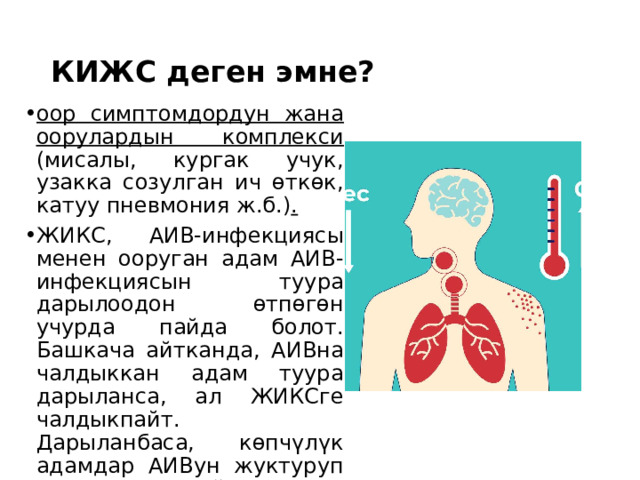 КИЖС деген эмне? оор симптомдордун жана оорулардын комплекси (мисалы, кургак учук, узакка созулган ич өткөк, катуу пневмония ж.б.) . ЖИКС, АИВ-инфекциясы менен ооруган адам АИВ-инфекциясын туура дарылоодон өтпөгөн учурда пайда болот. Башкача айтканда, АИВна чалдыккан адам туура дарыланса, ал ЖИКСге чалдыкпайт. Дарыланбаса, көпчүлүк адамдар АИВун жуктуруп алгандан кийин 8-10 жылдын ичинде ЖИКСтин белгилерин пайда кылышат. 