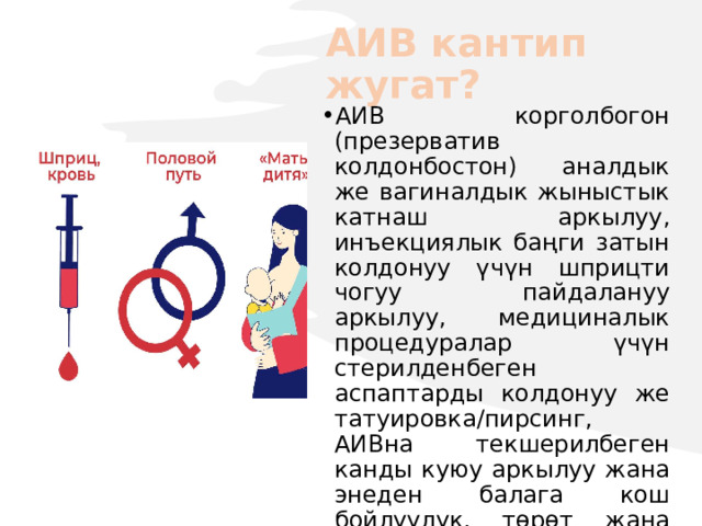 АИВ кантип жугат? АИВ корголбогон (презерватив колдонбостон) аналдык же вагиналдык жыныстык катнаш аркылуу, инъекциялык баңги затын колдонуу үчүн шприцти чогуу пайдалануу аркылуу, медициналык процедуралар үчүн стерилденбеген аспаптарды колдонуу же татуировка/пирсинг, АИВна текшерилбеген канды куюу аркылуу жана энеден балага кош бойлуулук, төрөт жана эмчек эмизүү учурунда жугат. 