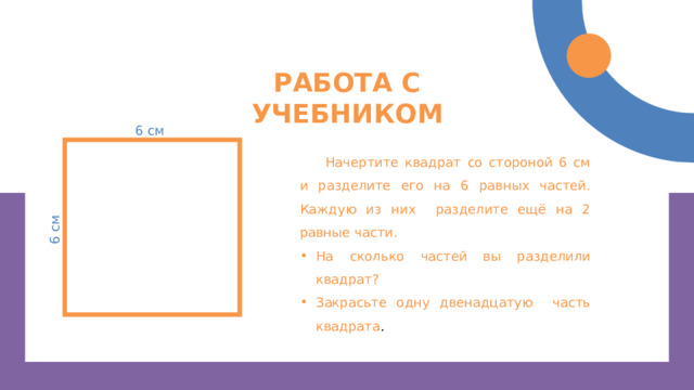 6 см Работа с учебником 6 см Начертите квадрат со стороной 6 см и разделите его на 6 равных частей. Каждую из них разделите ещё на 2 равные части. На сколько частей вы разделили квадрат? Закрасьте одну двенадцатую часть квадрата . 
