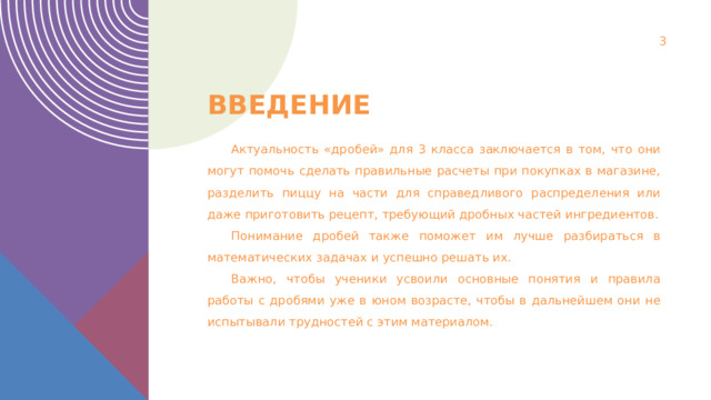 1 Введение Актуальность «дробей» для 3 класса заключается в том, что они могут помочь сделать правильные расчеты при покупках в магазине, разделить пиццу на части для справедливого распределения или даже приготовить рецепт, требующий дробных частей ингредиентов. Понимание дробей также поможет им лучше разбираться в математических задачах и успешно решать их. Важно, чтобы ученики усвоили основные понятия и правила работы с дробями уже в юном возрасте, чтобы в дальнейшем они не испытывали трудностей с этим материалом. 