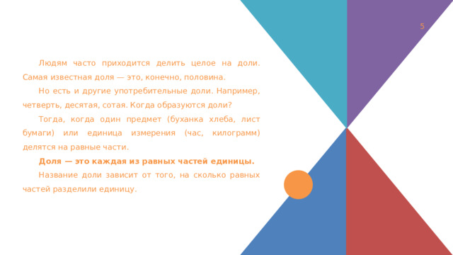 1 Людям часто приходится делить целое на доли. Самая известная доля — это, конечно, половина. Но есть и другие употребительные доли. Например, четверть, десятая, сотая. Когда образуются доли? Тогда, когда один предмет (буханка хлеба, лист бумаги) или единица измерения (час, килограмм) делятся на равные части. Доля — это каждая из равных частей единицы.  Название доли зависит от того, на сколько равных частей разделили единицу. 