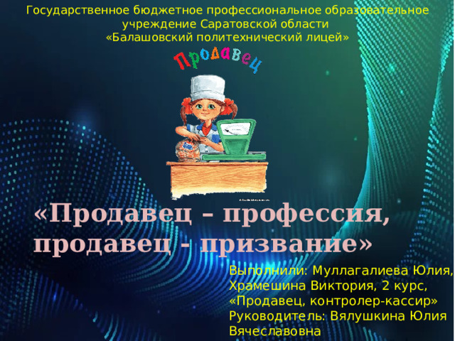 Государственное бюджетное профессиональное образовательное учреждение Саратовской области  «Балашовский политехнический лицей» «Продавец – профессия, продавец - призвание» Выполнили: Муллагалиева Юлия, Храмешина Виктория, 2 курс, «Продавец, контролер-кассир» Руководитель: Вялушкина Юлия Вячеславовна 
