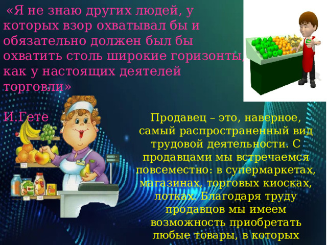   «Я не знаю других людей, у которых взор охватывал бы и обязательно должен был бы охватить столь широкие горизонты, как у настоящих деятелей торговли»  И.Гете Продавец – это, наверное, самый распространенный вид трудовой деятельности. С продавцами мы встречаемся повсеместно: в супермаркетах, магазинах, торговых киосках, лотках. Благодаря труду продавцов мы имеем возможность приобретать любые товары, в которых нуждаемся: предметы одежды, быта, электротовары, технику. 