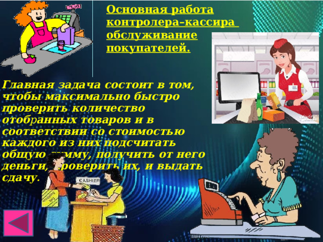 Основная работа контролера–кассира обслуживание покупателей. Главная задача состоит в том, чтобы максимально быстро проверить количество отоб р анных товаров и в соответствии со стоимостью каждого из них подсчитать общую сумму, получить от него деньги, проверить их, и выдать сдачу . 