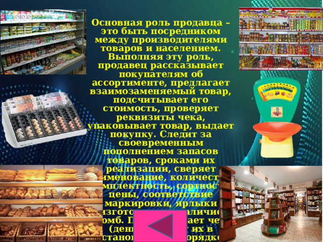 Основная роль продавца – это быть посредником между производителями товаров и населением. Выполняя эту роль, продавец рассказывает покупателям об ассортименте, предлагает взаимозаменяемый товар, подсчитывает его стоимость, проверяет реквизиты чека, упаковывает товар, выдает покупку. Следит за своевременным пополнением запасов товаров, сроками их реализации, сверяет наименование, количество, комплектность, сортность, цены, соответствие маркировки, ярлыки изготовителя, наличие пломб. Подсчитывает чеки (деньги), сдает их в установленном порядке. 
