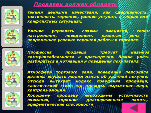 Продавец должен обладать такими ценными качествами, как сдержанность, тактичность, терпение, умение уступать в спорах или конфликтных ситуациях.  Умение управлять своими эмоциями, своим настроением, поведением, развитая речь – непременное условие хорошей работы в торговле.  Профессия продавца требует навыков коммуникабельности и красноречия. Важно уметь разбираться в мотивации и поведении покупателя. Атмосфера торгового зала, поведение персонала должны внушать людям мысль об удачной покупке. Отсюда вытекает кодекс поведения продавца, классический стиль его одежды, выражение лица, контроль эмоций.  Хорошему продавцу необходимы устойчивость внимания, хорошие долговременная память, арифметические способности 