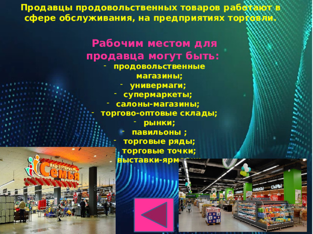 Продавцы продовольственных товаров работают в сфере обслуживания, на предприятиях торговли.  Рабочим местом для продавца могут быть: продовольственные магазины; универмаги; супермаркеты; салоны-магазины; торгово-оптовые склады; рынки; павильоны ; торговые ряды; торговые точки;  выставки-ярмарки. 