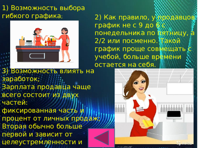 1) Возможность выбора гибкого графика ;   2) Как правило, у продавцов график не с 9 до 6 с понедельника по пятницу, а 2/2 или посменно. Такой график проще совмещать с учебой, больше времени остается на себя .   3) Возможность влиять на заработок;  Зарплата продавца чаще всего состоит из двух частей:  фиксированная часть и процент от личных продаж;  Вторая обычно больше первой и зависит от целеустремленности и активности продавца; 