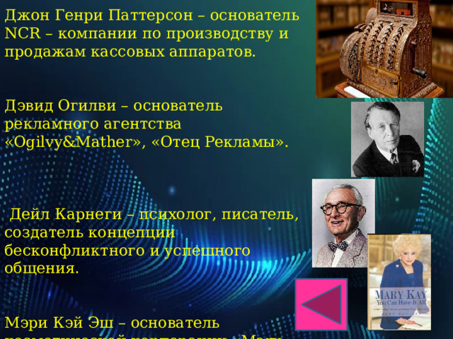 Джон Генри Паттерсон – основатель NCR – компании по производству и продажам кассовых аппаратов. Дэвид Огилви – основатель рекламного агентства «Ogilvy&Mather», «Отец Рекламы».  Дейл Карнеги – психолог, писатель, создатель концепции бесконфликтного и успешного общения. Мэри Кэй Эш – основатель косметической корпорации «Mary Kay Cosmetics», пионер стимулирующих продаж. 