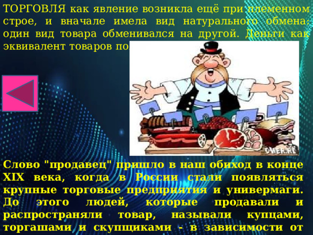 ТОРГОВЛЯ как явление возникла ещё при племенном строе, и вначале имела вид натурального обмена: один вид товара обменивался на другой. Деньги как эквивалент товаров появились несколько позже. Слово 