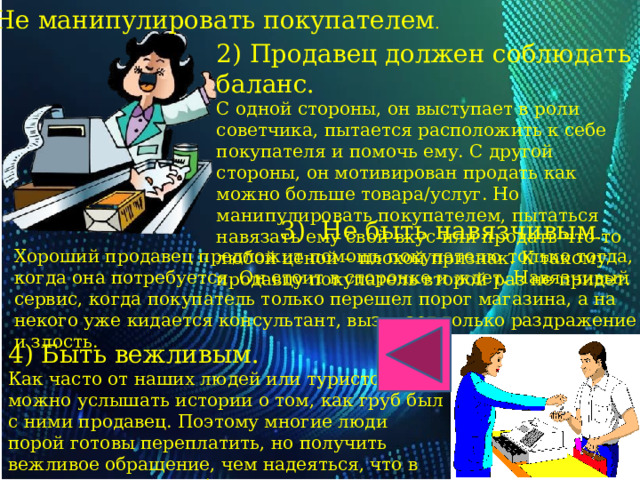 Не манипулировать покупателем . 2) Продавец должен соблюдать баланс. С одной стороны, он выступает в роли советчика, пытается расположить к себе покупателя и помочь ему. С другой стороны, он мотивирован продать как можно больше товара/услуг. Но манипулировать покупателем, пытаться навязать ему свой вкус или продать что-то любой ценой – плохой признак. К такому продавцу покупатель второй раз не придет.  3) Не быть навязчивым . Хороший продавец предложит помощь покупателю только тогда, когда она потребуется. Он стоит в сторонке и ждет. Навязчивый сервис, когда покупатель только перешел порог магазина, а на некого уже кидается консультант, вызывает только раздражение и злость. 4) Быть вежливым.  Как часто от наших людей или туристов можно услышать истории о том, как груб был с ними продавец. Поэтому многие люди порой готовы переплатить, но получить вежливое обращение, чем надеяться, что в этот раз не нахамят /не проигнорируют. 