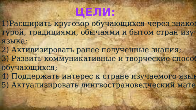 Цели: 1)Расширить кругозор обучающихся через знакомство с куль- турой, традициями, обычаями и бытом стран изучаемого языка; 2) Активизировать ранее полученные знания; 3) Развить коммуникативные и творческие способности обучающихся; 4) Поддержать интерес к стране изучаемого языка; 5) Актуализировать лингвострановедческий материал. 
