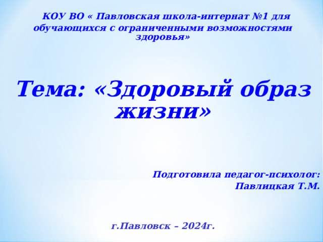  КОУ ВО « Павловская школа-интернат №1 для обучающихся с ограниченными возможностями здоровья»  Тема : «Здоровый образ жизни»     Подготовила педагог-психолог: Павлицкая Т.М.       г.Павловск – 2024г.   