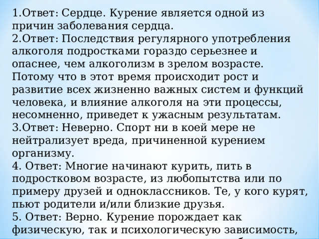 1.Ответ: Сердце. Курение является одной из причин заболевания сердца. 2.Ответ: Последствия регулярного употребления алкоголя подростками гораздо серьезнее и опаснее, чем алкоголизм в зрелом возрасте. Потому что в этот время происходит рост и развитие всех жизненно важных систем и функций человека, и влияние алкоголя на эти процессы, несомненно, приведет к ужасным результатам. 3.Ответ: Неверно. Спорт ни в коей мере не нейтрализует вреда, причиненной курением организму. 4. Ответ: Многие начинают курить, пить в подростковом возрасте, из любопытства или по примеру друзей и одноклассников. Те, у кого курят, пьют родители и/или близкие друзья. 5. Ответ: Верно. Курение порождает как физическую, так и психологическую зависимость, это одна из причин, почему так трудно бросить курить. 