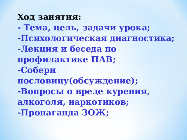 Ход занятия: - Тема, цель, задачи урока; -Психологическая диагностика; -Лекция и беседа по профилактике ПАВ; -Собери пословицу(обсуждение); -Вопросы о вреде курения, алкоголя, наркотиков; -Пропаганда ЗОЖ; 