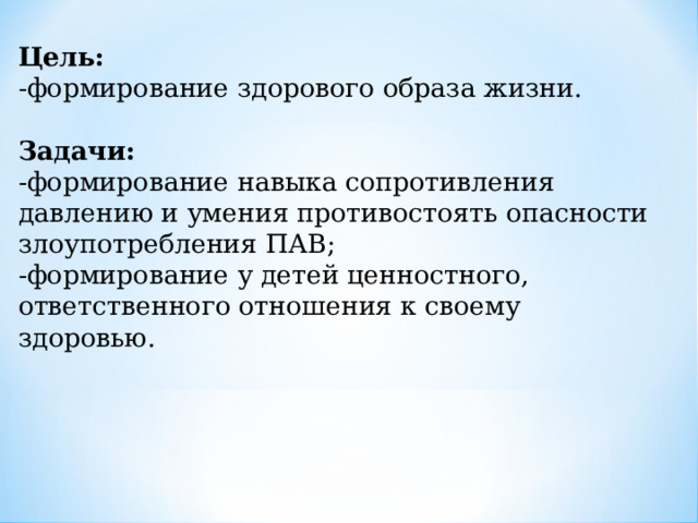 Цель: -формирование здорового образа жизни. Задачи: -формирование навыка сопротивления давлению и умения противостоять опасности злоупотребления ПАВ; -формирование у детей ценностного, ответственного отношения к своему здоровью. . 