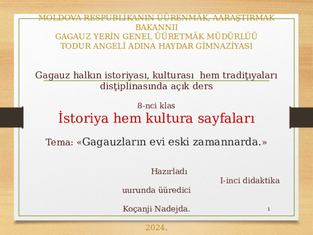 MOLDOVA RESPUBLİKANIN ÜÜRENMÄK, AARAŞTIRMAK BAKANNII  GAGAUZ YERİN GENEL ÜÜRETMÄK MÜDÜRLÜÜ  TODUR ANGELİ ADINA HAYDAR GİMNAZİYASI    Gagauz halkın istoriyası, kulturası hem tradiţıyaları disţiplinasında açık ders   8-nci klas  İstoriya hem kultura sayfaları   Tema: « Gagauzların evi eski zamannarda. »   Hazırladı  I-inci didaktika uurunda üüredici  Koçanji Nadejda.   2024 .   