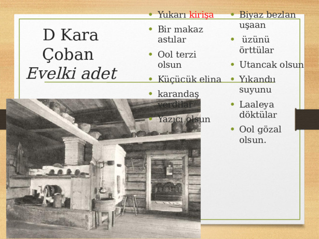 Yukarı kirişa Bir makaz astılar Ool terzi olsun Küçücük elina karandaş verdilar Yazıcı olsun Biyaz bezlan uşaan  üzünü örttülar Utancak olsun Yıkandıı suyunu Laaleya döktülar Ool gözal olsun. D Kara Çoban  Evelki adet    