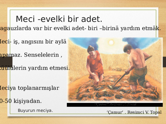 Meci -evelki bir adet. Gagauzlarda var bir evelki adet- biri –birinä yardım etmäk. Meci- iş, angısını bir aylä yapamaz. Senselelerin ,  küülülerin yardım etmesi. Meciya toplanarmışlar 40-50 kişiyadan. Buyurun meciya . ‘ Çamur’ . Resimci V. Topal 