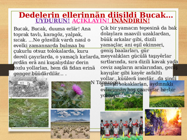 Dedelerin ellerinnän diişildi Bucak…   UYDURUN!  AÇIKLAYIN! İNANDIRIN! Çık bir yamacın tepesinä da bak dolaylara maavili uzaklardan, büük arkalar gibi, dizili yamaçlar, ani eşil ekinneri, geniş baalarları, gür meyvalıkları gücülä taşıyȇrlar sırtlarında, sıra dizili kavak yada ceviz aaşların aralarından, geniş kayışlar gibi kayȇr asfaltlı yollar...küülerä inerlär...da şindi güneşli sokaklarlan, aydınnıklı evlerinnän hoş çaarȇrlar herbir yolcuyu... Bucak, Bucak, duuma erlär! Ana toprak tavlı, karagöz, yalpak, sıcak. ...Ne gözellik vardı nasıl o evelki zamannarda bulmaa bu çukurlu otsuz tolokalarda, kuru dereli çayırlarda, o yamaçlı kırlarda, erdän erä ani kuşalıydılar derin tozlu yollarlan, hem dä fidan erinä genger büüdärdilär... . . N Tanasoglu  