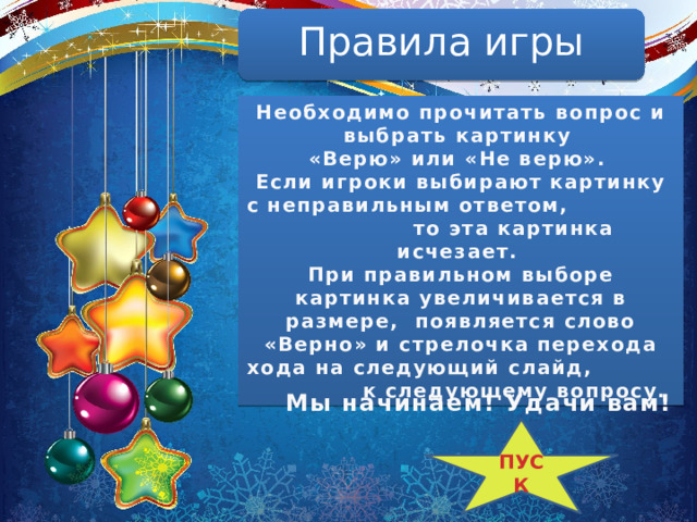 Правила игры Необходимо прочитать вопрос и выбрать картинку «Верю» или «Не верю». Если игроки выбирают картинку с неправильным ответом, то эта картинка исчезает. При правильном выборе картинка увеличивается в размере, появляется слово «Верно» и стрелочка перехода хода на следующий слайд, к следующему вопросу. Мы начинаем! Удачи вам! ПУСК 