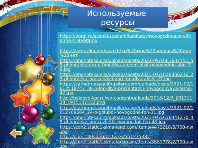 Используемые ресурсы https://porgi.ru/scenki-scenarii/konkursy/novogodnyaya-viktorina-s-otvetami/  https://lemuzika.pro/search/ты%20мне%20веришь%20или%20нет https://phonoteka.org/uploads/posts/2022-09/1663637751_55-phonoteka-org-p-foni-dlya-prezentatsii-novogodnie-oboi-56.jpg https://phonoteka.org/uploads/posts/2021-04/1618466216_23-phonoteka_org-p-novii-god-fon-dlya-afishi-27.jpg https://catherineasquithgallery.com/uploads/posts/2021-02/1613518747_38-p-fon-dlya-prezentatsii-novogodnyaya-tema-42.jpg http://beloevo-kor.ru/wp-content/uploads/2018/12/3_20131128_1925107532.png https://catherineasquithgallery.com/uploads/posts/2021-02/1612789684_24-p-goluboi-novogodnii-fon-31.jpg https://phonoteka.org/uploads/posts/2021-04/1618441270_45-phonoteka_org-p-zheltii-novogodnii-fon-48.jpg https://cdn2.static1-sima-land.com/items/4472218/0/700-nw.jpg https://cdn.100sp.ru/pictures/551275382 https://cdn2.static1-sima-land.com/items/3881778/2/700-nw.jpg https://rezzon.ru/image/cache/catalog/base/13250/niki-13077-1200x800.jpg 