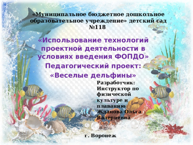 «Муниципальное бюджетное дошкольное образовательное учреждение» детский сад №118 «Использование технологий проектной деятельности в условиях введения ФОПДО» Педагогический проект: «Веселые дельфины» Разработчик: Инструктор по физической культуре и плаванию Жданова Ольга Валериевна  г. Воронеж 