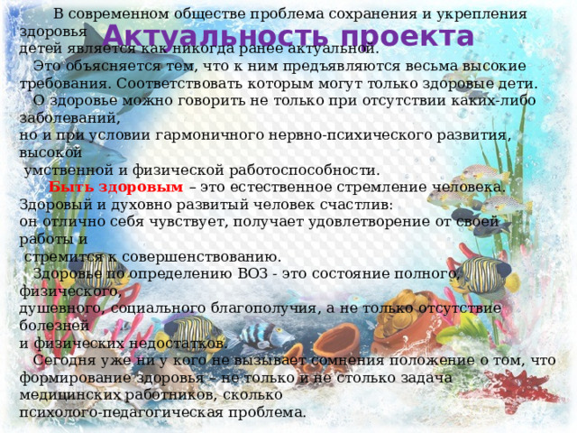   В современном обществе проблема сохранения и укрепления здоровья детей является как никогда ранее актуальной.  Это объясняется тем, что к ним предъявляются весьма высокие требования. Соответствовать которым могут только здоровые дети.  О здоровье можно говорить не только при отсутствии каких-либо заболеваний, но и при условии гармоничного нервно-психического развития, высокой  умственной и физической работоспособности.   Быть здоровым – это естественное стремление человека. Здоровый и духовно развитый человек счастлив: он отлично себя чувствует, получает удовлетворение от своей работы и  стремится к совершенствованию.  Здоровье по определению ВОЗ - это состояние полного, физического, душевного, социального благополучия, а не только отсутствие болезней и физических недостатков.  Сегодня уже ни у кого не вызывает сомнения положение о том, что формирование здоровья – не только и не столько задача медицинских работников, сколько психолого-педагогическая проблема. Актуальность проекта 