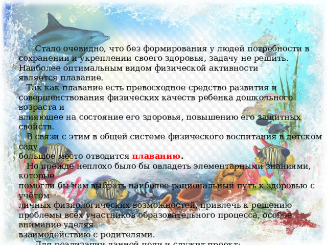  Стало очевидно, что без формирования у людей потребности в сохранении и укреплении своего здоровья, задачу не решить. Наиболее оптимальным видом   физической   активности является   плавание.  Так как   плавание   есть превосходное средство   развития   и совершенствования   физических качеств ребенка   дошкольного возраста и влияющее на состояние его здоровья, повышению его защитных свойств.  В связи с этим в общей системе   физического воспитания в детском саду большое место отводится   плаванию .  Но прежде неплохо было бы овладеть элементарными знаниями, которые помогли бы нам выбрать наиболее рациональный путь к здоровью с учётом личных физиологических возможностей, привлечь к решению проблемы всех участников образовательного процесса, особое внимание уделяя взаимодействию с родителями.   Для реализации данной цели и служит проект:  “ ВЕСЁЛЫЕ ДЕЛЬФИНЫ ” . 