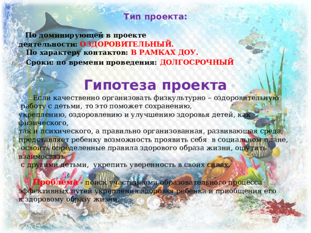 Тип проекта:    По доминирующей в проекте деятельности:  ОЗДОРОВИТЕЛЬНЫЙ.  По характеру контактов:  В РАМКАХ ДОУ.  Сроки: по времени проведения:  ДОЛГОСРОЧНЫЙ  Гипотеза проекта   Если качественно организовать физкультурно – оздоровительную  работу с детьми, то это поможет сохранению, укреплению, оздоровлению и улучшению здоровья детей, как физического, так и психического, а правильно opганизованная, развивающая среда, представляет ребенку возможность проявить себя в социальном плане,  освоить определенные правила здорового образа жизни, ощутить взаимосвязь  с другими детьми, укрепить уверенность в своих силах.   Проблема   - поиск участниками образовательного процесса эффективных путей укрепления здоровья ребенка и приобщения его к здоровому образу жизни. 
