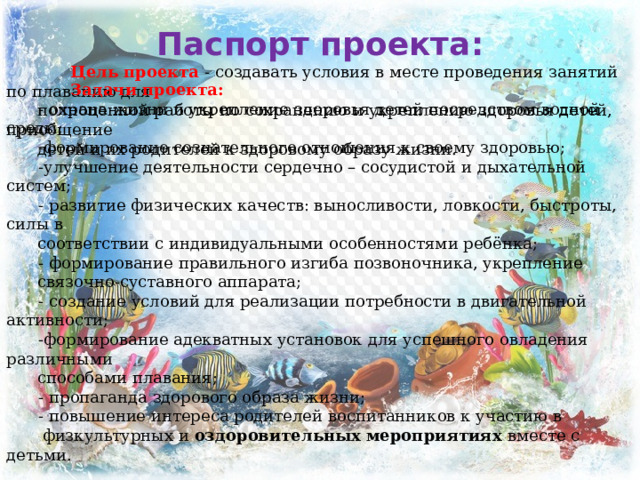          Задачи проекта:   - охрана жизни и укрепление здоровья детей посредством водной среды;  -формирование сознательного отношения к своему здоровью;  -улучшение деятельности сердечно – сосудистой и дыхательной систем;  - развитие физических качеств: выносливости, ловкости, быстроты, силы в  соответствии с индивидуальными особенностями ребёнка;  - формирование правильного изгиба позвоночника, укрепление  связочно-суставного аппарата;  - создание условий для реализации потребности в двигательной активности;  -формирование адекватных установок для успешного овладения различными  способами плавания;  - пропаганда здорового образа жизни;  - повышение интереса родителей воспитанников к участию в  физкультурных и  оздоровительных мероприятиях вместе с детьми.        Цель проекта  - создавать условия в месте проведения занятий по плаванию для  полноценной работы по сохранению и укреплению здоровья детей, приобщение  детей и их родителей к здоровому образу жизни.        Паспорт проекта: 