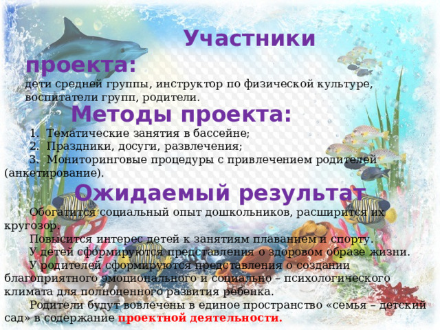     Методы проекта:  1.  Тематические занятия в бассейне;  2.  Праздники, досуги, развлечения;  3.  Мониторинговые процедуры с привлечением родителей (анкетирование). Ожидаемый результат  Обогатится социальный опыт дошкольников, расширится их кругозор.  Повысится интерес детей к занятиям плаванием и спорту.  У детей сформируются представления о здоровом образе жизни.  У родителей сформируются представления о создании благоприятного эмоционального и социально – психологического климата для полноценного развития ребенка.  Родители будут вовлечены в единое пространство «семья – детский сад» в содержание  проектной деятельности.  Участники проекта: дети средней группы, инструктор по физической культуре, воспитатели групп, родители. 