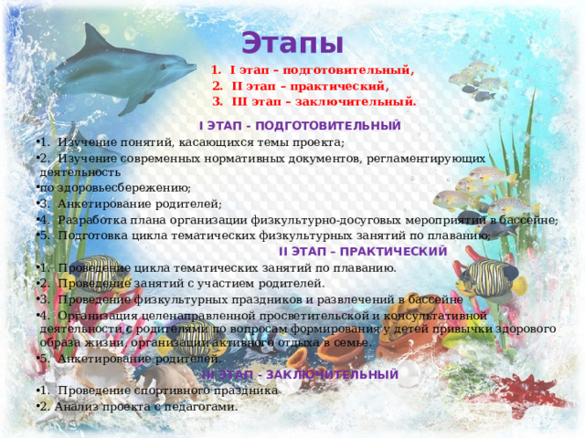 Этапы  1.  I этап – подготовительный, 2.  II этап – практический,  3.  III этап – заключительный. I ЭТАП - ПОДГОТОВИТЕЛЬНЫЙ 1.  Изучение понятий, касающихся темы проекта; 2.  Изучение современных нормативных документов, регламентирующих деятельность по здоровьесбережению; 3.  Анкетирование родителей; 4.  Разработка плана организации физкультурно-досуговых мероприятий в бассейне; 5.  Подготовка цикла тематических физкультурных занятий по плаванию;  II ЭТАП – ПРАКТИЧЕСКИЙ 1.  Проведение цикла тематических занятий по плаванию. 2.  Проведение занятий с участием родителей. 3.  Проведение физкультурных праздников и развлечений в бассейне 4.  Организация целенаправленной просветительской и консультативной деятельности с родителями по вопросам формирования у детей привычки здорового образа жизни, организации активного отдыха в семье. 5. Анкетирование родителей. III ЭТАП - ЗАКЛЮЧИТЕЛЬНЫЙ 1. Проведение спортивного праздника 2. Анализ проекта с педагогами. 
