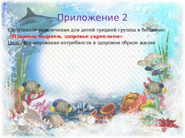 Приложение 2 Спортивное развлечение для детей средней группы в бассейне:  «Плаваем, ныряем, здоровье укрепляем» Цель: Формирование потребности в здоровом образе жизни 