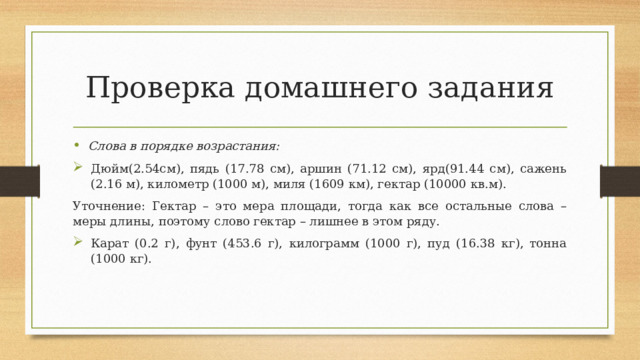 Проверка домашнего задания Слова в порядке возрастания: Дюйм(2.54см), пядь (17.78 см), аршин (71.12 см), ярд(91.44 см), сажень (2.16 м), километр (1000 м), миля (1609 км), гектар (10000 кв.м). Уточнение: Гектар – это мера площади, тогда как все остальные слова – меры длины, поэтому слово гектар – лишнее в этом ряду. Карат (0.2 г), фунт (453.6 г), килограмм (1000 г), пуд (16.38 кг), тонна (1000 кг). 