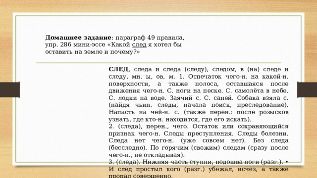 Домашнее задание : параграф 49 правила, упр. 286 мини-эссе «Какой след я хотел бы оставить на земле и почему?» СЛЕД , следа и следа (следу), следом, в (на) следе и следу, мн. ы, ов, м. 1. Отпечаток чего-н. на какой-н. поверхности, а также полоса, оставшаяся после движения чего-н. С. ноги на песке. С. самолёта в небе. С. лодки на воде. Заячий с. С. саней. Собака взяла с. (найдя чьин. следы, начала поиск, преследование). Напасть на чей-н. с. (также перен.: после розысков узнать, где кто-н. находится, где его искать). 2. (следа), перен., чего. Остаток или сохраняющийся признак чего-н. Следы преступления. Следы болезни. Следа нет чего-н. (уже совсем нет). Без следа (бесследно). По горячим (свежим) следам (сразу после чего-н., не откладывая). 3. (следа). Нижняя часть ступни, подошва ноги (разг.). • И след простыл кого (разг.) убежал, исчез, а также пропал совершенно. 