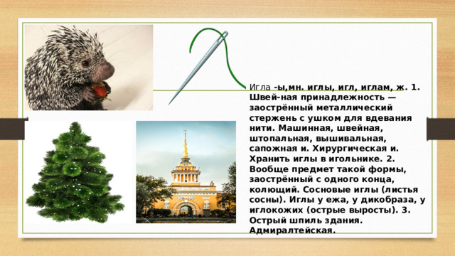Игла -ы,мн. иглы, игл, иглам, ж. 1. Швей-ная принадлежность — заострённый металлический стержень с ушком для вдевания нити. Машинная, швейная, штопальная, вышивальная, сапожная и. Хирургическая и. Хранить иглы в игольнике. 2. Вообще предмет такой формы, заострённый с одного конца, колющий. Сосновые иглы (листья сосны). Иглы у ежа, у дикобраза, у иглокожих (острые выросты). 3. Острый шпиль здания. Адмиралтейская. 
