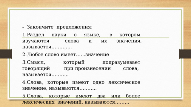 -  Закончите  предложения:  1.Раздел  науки  о  языке,   в  котором  изучаются     слова и их значения, называется………….  2.Любое слово имеет……значение 3.Смысл,  который  подразумевает  говорящий  при произнесении слова,   называется……….. 4.Слова,  которые  имеют  одно  лексическое  значение, называются……….. 5.Слова,  которые  имеют  два  или  более  лексических  значений, называются……… 