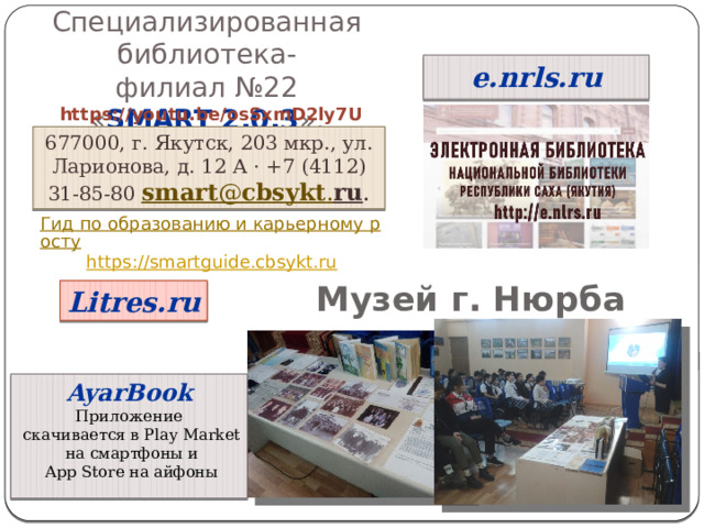 Специализированная библиотека- филиал №22 « SMART 2.0.3 ». e.nrls.ru https://youtu.be/osSxmD2ly7U 677000, г. Якутск, 203 мкр., ул. Ларионова, д. 12 А · +7 (4112) 31-85-80 smart @ cbsykt . ru .   Гид по образованию и карьерному росту https:// smartguide.cbsykt.ru Музей г. Нюрба Litres.ru AyarBook Приложение  скачивается в Play Market  на смартфоны и  App Store на айфоны 