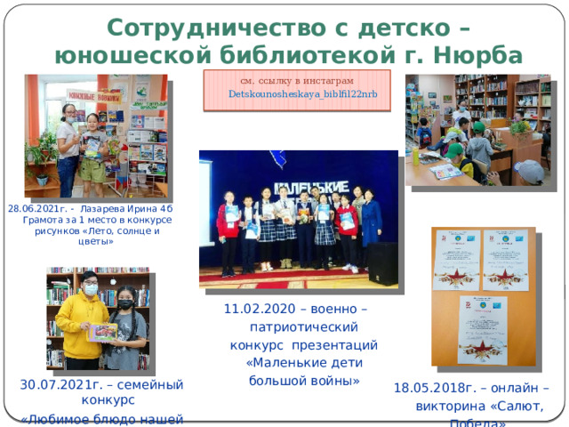 Сотрудничество с детско – юношеской библиотекой г. Нюрба см. ссылку в инстаграм Detskounosheskaya_biblfil22nrb 28.06.2021г. - Лазарева Ирина 4б Грамота за 1 место в конкурсе рисунков «Лето, солнце и цветы» 11.02.2020 – военно – патриотический конкурс презентаций «Маленькие дети большой войны» 18.05.2018г. – онлайн – викторина «Салют, Победа» 30.07.2021г. – семейный конкурс «Любимое блюдо нашей семьи» 