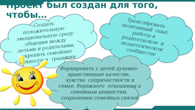 Создать положительную эмоциональную среду общения между детьми и родителями, укрепить семейные ценности и традиции Транслировать позитивный опыт работы в родительском и педагогическом сообществе Проект был создан для того, чтобы… Формировать у детей духовно- нравственные качества, чувства сопричастности к семье, бережного отношения к семейным ценностям, сохранению семейных связей 