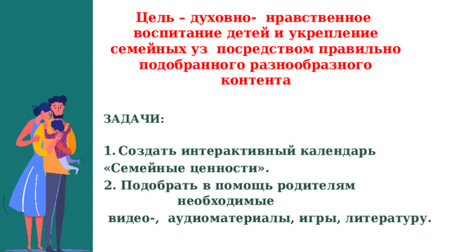 Цель – духовно- нравственное воспитание детей и укрепление семейных уз посредством правильно подобранного разнообразного контента   ЗАДАЧИ:  Создать интерактивный календарь «Семейные ценности». 2. Подобрать в помощь родителям необходимые  видео-, аудиоматериалы, игры, литературу. 