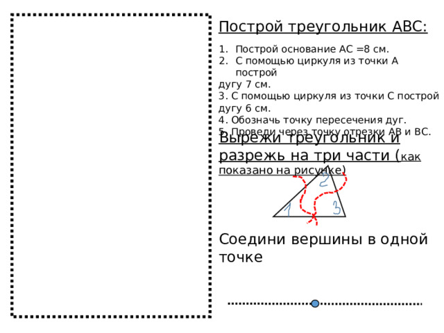 Построй треугольник АВС: Построй основание АС =8 см. С помощью циркуля из точки А построй дугу 7 см. 3. С помощью циркуля из точки С построй дугу 6 см. 4. Обозначь точку пересечения дуг. 5. Проведи через точку отрезки АВ и ВС. Вырежи треугольник и разрежь на три части ( как показано на рисунке) Соедини вершины в одной точке 
