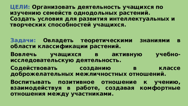 ЦЕЛИ: Организовать деятельность учащихся по изучению семейств однодольных растений.  Создать условия для развития интеллектуальных и творческих способностей учащихся.  Задачи: Овладеть теоретическими знаниями в области классификации растений. Вовлечь учащихся в активную учебно-исследовательскую деятельность. Содействовать созданию в классе доброжелательных межличностных отношений. Воспитывать позитивное отношение к учению, взаимодействуя в работе, создавая комфортные отношения между участниками.  