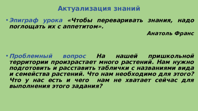 Актуализация знаний Эпиграф урока «Чтобы переваривать знания, надо поглощать их с аппетитом». Анатоль Франс   Проблемный вопрос На нашей пришкольной территории произрастает много растений. Нам нужно подготовить и расставить таблички с названиями вида и семейства растений. Что нам необходимо для этого? Что у нас есть и чего нам не хватает сейчас для выполнения этого задания? 