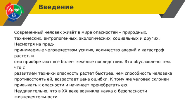 Введение Современный человек живёт в мире опасностей – природных, технических, антропогенных, экологических, социальных и других. Несмотря на пред- принимаемые человечеством усилия, количество аварий и катастроф растет, и они приобретают всё более тяжёлые последствия. Это обусловлено тем, что с развитием техники опасность растет быстрее, чем способность человека противостоять ей, возрастает цена ошибки. К тому же человек склонен привыкать к опасности и начинает пренебрегать ею. Неудивительно, что в XX веке возникла наука о безопасности жизнедеятельности. 